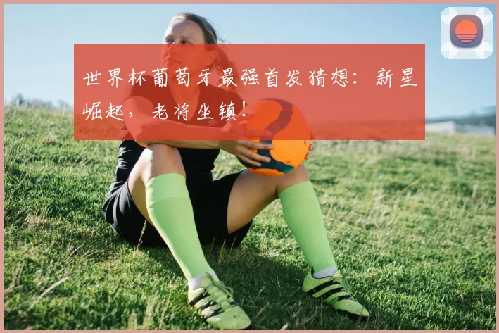 世界杯葡萄牙最强首发猜想：新星崛起，老将坐镇！