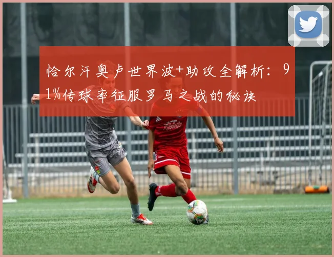 恰尔汗奥卢世界波+助攻全解析：91%传球率征服罗马之战的秘诀