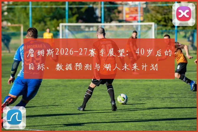 詹姆斯2026-27赛季展望：40岁后的目标、数据预测与湖人未来计划