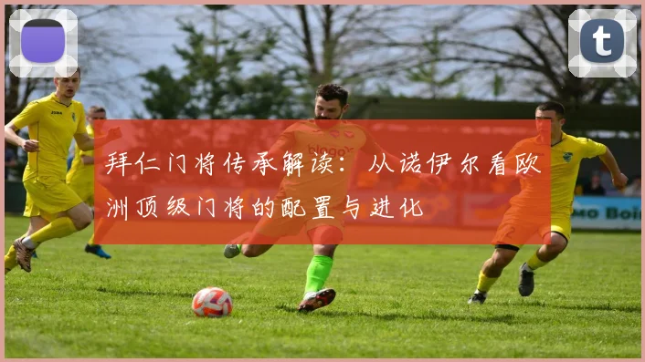 拜仁门将传承解读：从诺伊尔看欧洲顶级门将的配置与进化