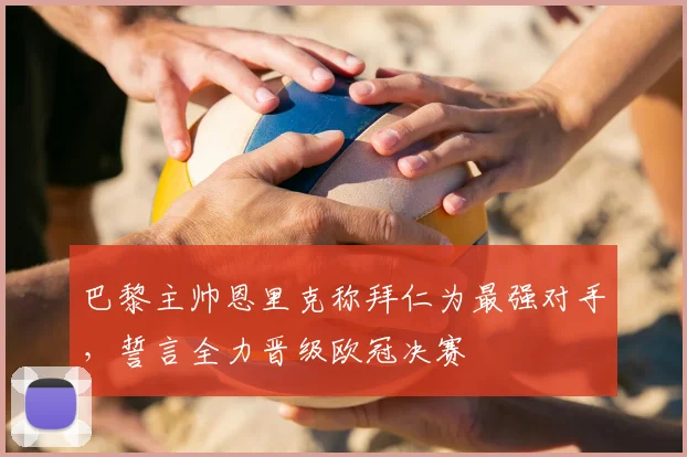 巴黎主帅恩里克称拜仁为最强对手，誓言全力晋级欧冠决赛