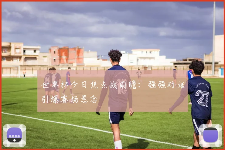 世界杯今日焦点战前瞻：强强对话引爆赛场悬念