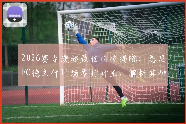 2026赛季澳超最佳门将揭晓：悉尼FC德文什11场零封封王，解析其神勇表现与职业生涯