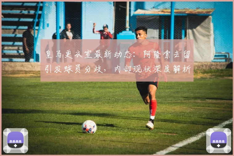 皇马更衣室最新动态：阿隆索去留引发球员分歧，内部现状深度解析