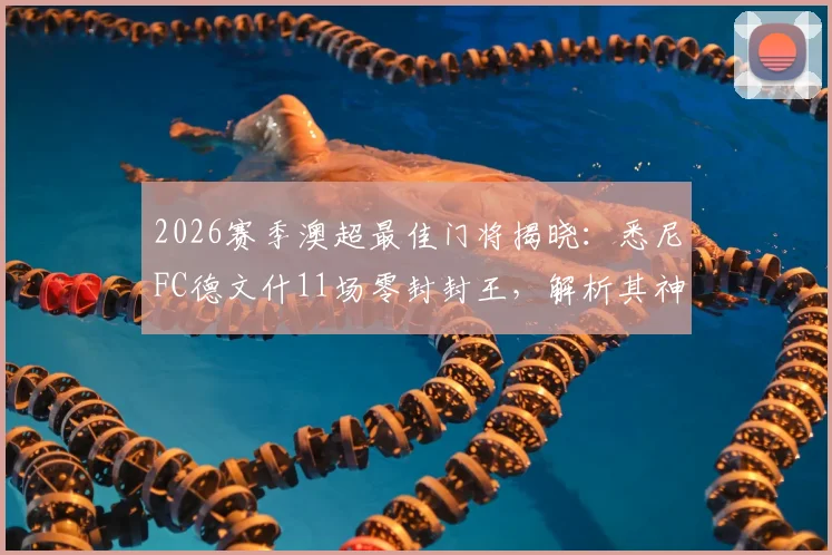 2026赛季澳超最佳门将揭晓：悉尼FC德文什11场零封封王，解析其神勇表现与职业生涯